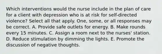 Which interventions would the nurse include in the plan of care for a client with depression who is at risk for self-directed violence? Select all that apply. One, some, or all responses may be correct. A. Provide safe outlets for energy. B. Make rounds every 15 minutes. C. Assign a room next to the nurses' station. D. Reduce stimulation by dimming the lights. E. Promote the discussion of negative thoughts.