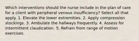 Which interventions should the nurse include in the plan of care for a client with peripheral venous insufficiency? Select all that apply. 1. Elevate the lower extremities. 2. Apply compression stockings. 3. Ambulate the hallways frequently. 4. Assess for intermittent claudication. 5. Refrain from range of motion exercises.