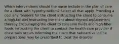 Which interventions should the nurse include in the plan of care for a client with hypothyroidism? Select all that apply. Providing a cool environment for the client Instructing the client to consume a high-fat diet Instructing the client about thyroid-replacement therapy Encouraging the client to consume fluids and high-fiber foods Instructing the client to contact the health care provider if chest pain occurs Informing the client that radioactive iodine preparations may be prescribed to treat the disorder