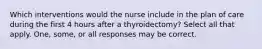 Which interventions would the nurse include in the plan of care during the first 4 hours after a thyroidectomy? Select all that apply. One, some, or all responses may be correct.