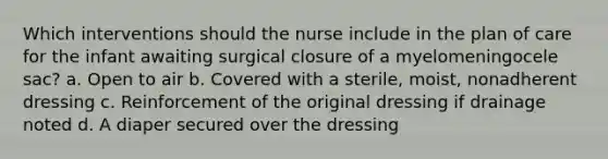 Which interventions should the nurse include in the plan of care for the infant awaiting surgical closure of a myelomeningocele sac? a. Open to air b. Covered with a sterile, moist, nonadherent dressing c. Reinforcement of the original dressing if drainage noted d. A diaper secured over the dressing