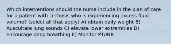 Which interventions should the nurse include in the plan of care for a patient with cirrhosis who is experiencing excess fluid volume? (select all that apply) A) obtain daily weight B) Auscultate lung sounds C) elevate lower extremities D) encourage deep breathing E) Monitor PT/INR