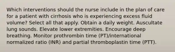 Which interventions should the nurse include in the plan of care for a patient with cirrhosis who is experiencing excess fluid volume? Select all that apply. Obtain a daily weight. Auscultate lung sounds. Elevate lower extremities. Encourage deep breathing. Monitor prothrombin time (PT)/international normalized ratio (INR) and partial thromboplastin time (PTT).