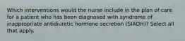 Which interventions would the nurse include in the plan of care for a patient who has been diagnosed with syndrome of inappropriate antidiuretic hormone secretion (SIADH)? Select all that apply.