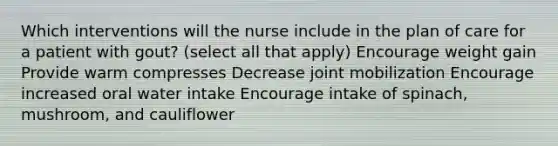 Which interventions will the nurse include in the plan of care for a patient with gout? (select all that apply) Encourage weight gain Provide warm compresses Decrease joint mobilization Encourage increased oral water intake Encourage intake of spinach, mushroom, and cauliflower