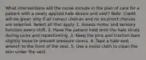 What interventions will the nurse include in the plan of care for a patient with a newly applied halo device and vest? Note: Credit will be given only if all correct choices and no incorrect choices are selected. Select all that apply. 1. Assess motor and sensory function every shift. 2. Have the patient hold onto the halo struts during turns and repositioning. 3. Keep the pins and traction bars slightly loose to prevent pressure ulcers. 4. Tape a halo vest wrench to the front of the vest. 5. Use a moist cloth to clean the skin under the vest.