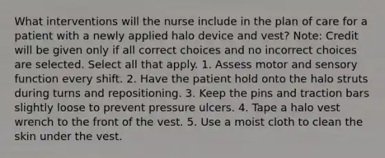 What interventions will the nurse include in the plan of care for a patient with a newly applied halo device and vest? Note: Credit will be given only if all correct choices and no incorrect choices are selected. Select all that apply. 1. Assess motor and sensory function every shift. 2. Have the patient hold onto the halo struts during turns and repositioning. 3. Keep the pins and traction bars slightly loose to prevent pressure ulcers. 4. Tape a halo vest wrench to the front of the vest. 5. Use a moist cloth to clean the skin under the vest.