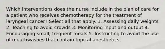 Which interventions does the nurse include in the plan of care for a patient who receives chemotherapy for the treatment of laryngeal cancer? Select all that apply. 1. Assessing daily weights 2. Teaching to avoid crowds 3. Monitoring input and output 4. Encouraging small, frequent meals 5. Instructing to avoid the use of mouthwashes that contain topical anesthetics