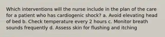 Which interventions will the nurse include in the plan of the care for a patient who has cardiogenic shock? a. Avoid elevating head of bed b. Check temperature every 2 hours c. Monitor breath sounds frequently d. Assess skin for flushing and itching