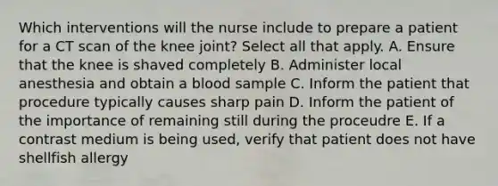 Which interventions will the nurse include to prepare a patient for a CT scan of the knee joint? Select all that apply. A. Ensure that the knee is shaved completely B. Administer local anesthesia and obtain a blood sample C. Inform the patient that procedure typically causes sharp pain D. Inform the patient of the importance of remaining still during the proceudre E. If a contrast medium is being used, verify that patient does not have shellfish allergy