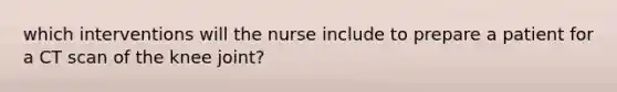 which interventions will the nurse include to prepare a patient for a CT scan of the knee joint?