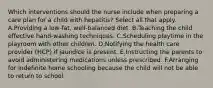 Which interventions should the nurse include when preparing a care plan for a child with hepatitis? Select all that apply. A.Providing a low-fat, well-balanced diet. B.Teaching the child effective hand-washing techniques. C.Scheduling playtime in the playroom with other children. D.Notifying the health care provider (HCP) if jaundice is present. E.Instructing the parents to avoid administering medications unless prescribed. F.Arranging for indefinite home schooling because the child will not be able to return to school