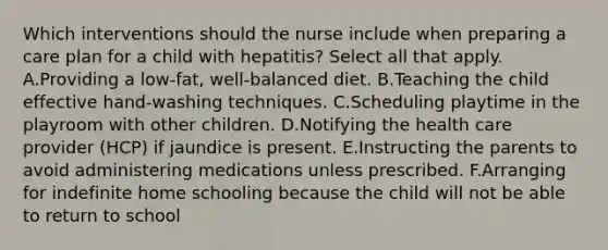 Which interventions should the nurse include when preparing a care plan for a child with hepatitis? Select all that apply. A.Providing a low-fat, well-balanced diet. B.Teaching the child effective hand-washing techniques. C.Scheduling playtime in the playroom with other children. D.Notifying the health care provider (HCP) if jaundice is present. E.Instructing the parents to avoid administering medications unless prescribed. F.Arranging for indefinite home schooling because the child will not be able to return to school