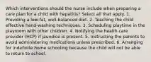 Which interventions should the nurse include when preparing a care plan for a child with hepatitis? Select all that apply. 1. Providing a low-fat, well-balanced diet. 2. Teaching the child effective hand-washing techniques. 3. Scheduling playtime in the playroom with other children. 4. Notifying the health care provider (HCP) if jaundice is present. 5. Instructing the parents to avoid administering medications unless prescribed. 6. Arranging for indefinite home schooling because the child will not be able to return to school.