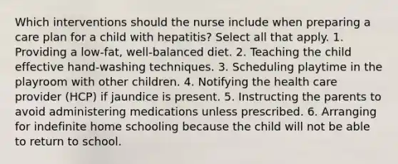 Which interventions should the nurse include when preparing a care plan for a child with hepatitis? Select all that apply. 1. Providing a low-fat, well-balanced diet. 2. Teaching the child effective hand-washing techniques. 3. Scheduling playtime in the playroom with other children. 4. Notifying the health care provider (HCP) if jaundice is present. 5. Instructing the parents to avoid administering medications unless prescribed. 6. Arranging for indefinite home schooling because the child will not be able to return to school.