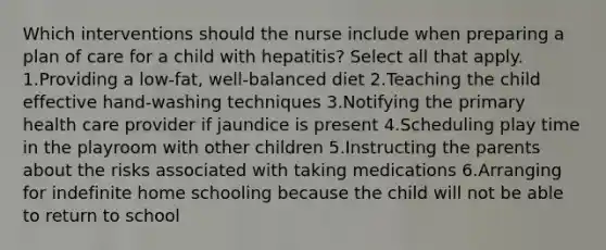 Which interventions should the nurse include when preparing a plan of care for a child with hepatitis? Select all that apply. 1.Providing a low-fat, well-balanced diet 2.Teaching the child effective hand-washing techniques 3.Notifying the primary health care provider if jaundice is present 4.Scheduling play time in the playroom with other children 5.Instructing the parents about the risks associated with taking medications 6.Arranging for indefinite home schooling because the child will not be able to return to school