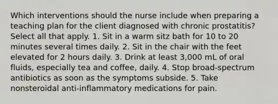 Which interventions should the nurse include when preparing a teaching plan for the client diagnosed with chronic prostatitis? Select all that apply. 1. Sit in a warm sitz bath for 10 to 20 minutes several times daily. 2. Sit in the chair with the feet elevated for 2 hours daily. 3. Drink at least 3,000 mL of oral fluids, especially tea and coffee, daily. 4. Stop broad-spectrum antibiotics as soon as the symptoms subside. 5. Take nonsteroidal anti-inflammatory medications for pain.