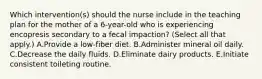 Which intervention(s) should the nurse include in the teaching plan for the mother of a 6-year-old who is experiencing encopresis secondary to a fecal impaction? (Select all that apply.) A.Provide a low-fiber diet. B.Administer mineral oil daily. C.Decrease the daily fluids. D.Eliminate dairy products. E.Initiate consistent toileting routine.