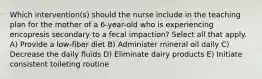 Which intervention(s) should the nurse include in the teaching plan for the mother of a 6-year-old who is experiencing encopresis secondary to a fecal impaction? Select all that apply. A) Provide a low-fiber diet B) Administer mineral oil daily C) Decrease the daily fluids D) Eliminate dairy products E) Initiate consistent toileting routine