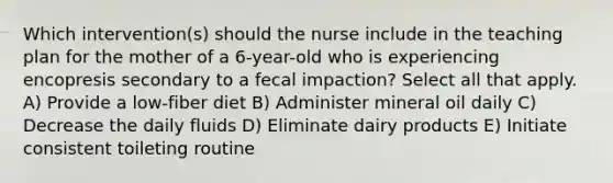 Which intervention(s) should the nurse include in the teaching plan for the mother of a 6-year-old who is experiencing encopresis secondary to a fecal impaction? Select all that apply. A) Provide a low-fiber diet B) Administer mineral oil daily C) Decrease the daily fluids D) Eliminate dairy products E) Initiate consistent toileting routine