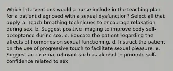 Which interventions would a nurse include in the teaching plan for a patient diagnosed with a sexual dysfunction? Select all that apply. a. Teach breathing techniques to encourage relaxation during sex. b. Suggest positive imaging to improve body self-acceptance during sex. c. Educate the patient regarding the affects of hormones on sexual functioning. d. Instruct the patient on the use of progressive touch to facilitate sexual pleasure. e. Suggest an external relaxant such as alcohol to promote self-confidence related to sex.