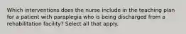 Which interventions does the nurse include in the teaching plan for a patient with paraplegia who is being discharged from a rehabilitation facility? Select all that apply.