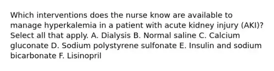 Which interventions does the nurse know are available to manage hyperkalemia in a patient with acute kidney injury (AKI)? Select all that apply. A. Dialysis B. Normal saline C. Calcium gluconate D. Sodium polystyrene sulfonate E. Insulin and sodium bicarbonate F. Lisinopril