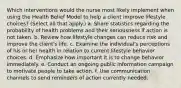 Which interventions would the nurse most likely implement when using the Health Belief Model to help a client improve lifestyle choices? (Select all that apply.) a. Share statistics regarding the probability of health problems and their seriousness if action is not taken. b. Review how lifestyle changes can reduce risk and improve the client's life. c. Examine the individual's perceptions of his or her health in relation to current lifestyle behavior choices. d. Emphasize how important it is to change behavior immediately. e. Conduct an ongoing public information campaign to motivate people to take action. f. Use communication channels to send reminders of action currently needed.