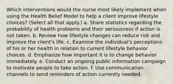 Which interventions would the nurse most likely implement when using the Health Belief Model to help a client improve lifestyle choices? (Select all that apply.) a. Share statistics regarding the probability of health problems and their seriousness if action is not taken. b. Review how lifestyle changes can reduce risk and improve the client's life. c. Examine the individual's perceptions of his or her health in relation to current lifestyle behavior choices. d. Emphasize how important it is to change behavior immediately. e. Conduct an ongoing public information campaign to motivate people to take action. f. Use communication channels to send reminders of action currently needed.