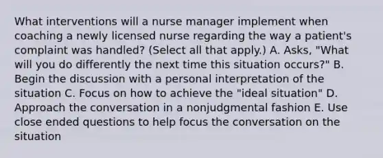 What interventions will a nurse manager implement when coaching a newly licensed nurse regarding the way a patient's complaint was handled? (Select all that apply.) A. Asks, "What will you do differently the next time this situation occurs?" B. Begin the discussion with a personal interpretation of the situation C. Focus on how to achieve the "ideal situation" D. Approach the conversation in a nonjudgmental fashion E. Use close ended questions to help focus the conversation on the situation