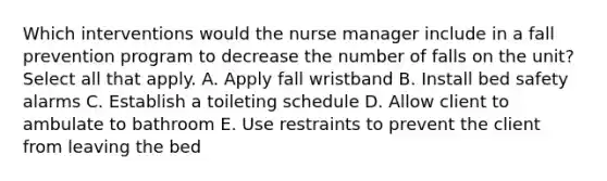 Which interventions would the nurse manager include in a fall prevention program to decrease the number of falls on the unit? Select all that apply. A. Apply fall wristband B. Install bed safety alarms C. Establish a toileting schedule D. Allow client to ambulate to bathroom E. Use restraints to prevent the client from leaving the bed