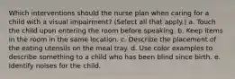 Which interventions should the nurse plan when caring for a child with a visual impairment? (Select all that apply.) a. Touch the child upon entering the room before speaking. b. Keep items in the room in the same location. c. Describe the placement of the eating utensils on the meal tray. d. Use color examples to describe something to a child who has been blind since birth. e. Identify noises for the child.