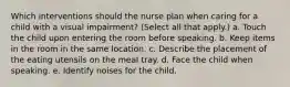 Which interventions should the nurse plan when caring for a child with a visual impairment? (Select all that apply.) a. Touch the child upon entering the room before speaking. b. Keep items in the room in the same location. c. Describe the placement of the eating utensils on the meal tray. d. Face the child when speaking. e. Identify noises for the child.