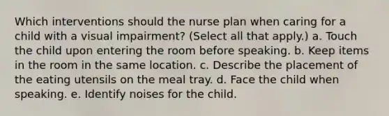 Which interventions should the nurse plan when caring for a child with a visual impairment? (Select all that apply.) a. Touch the child upon entering the room before speaking. b. Keep items in the room in the same location. c. Describe the placement of the eating utensils on the meal tray. d. Face the child when speaking. e. Identify noises for the child.