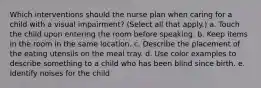 Which interventions should the nurse plan when caring for a child with a visual impairment? (Select all that apply.) a. Touch the child upon entering the room before speaking. b. Keep items in the room in the same location. c. Describe the placement of the eating utensils on the meal tray. d. Use color examples to describe something to a child who has been blind since birth. e. Identify noises for the child