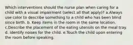 Which interventions should the nurse plan when caring for a child with a visual impairment (select all that apply)? a.Always use color to describe something to a child who has been blind since birth. b. Keep items in the room in the same location. c.Describe the placement of the eating utensils on the meal tray. d. Identify noises for the child. e.Touch the child upon entering the room before speaking.