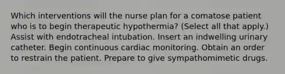 Which interventions will the nurse plan for a comatose patient who is to begin therapeutic hypothermia? (Select all that apply.) Assist with endotracheal intubation. Insert an indwelling urinary catheter. Begin continuous cardiac monitoring. Obtain an order to restrain the patient. Prepare to give sympathomimetic drugs.