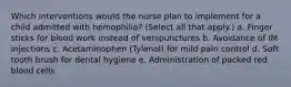 Which interventions would the nurse plan to implement for a child admitted with hemophilia? (Select all that apply.) a. Finger sticks for blood work instead of venipunctures b. Avoidance of IM injections c. Acetaminophen (Tylenol) for mild pain control d. Soft tooth brush for dental hygiene e. Administration of packed red blood cells