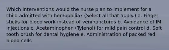 Which interventions would the nurse plan to implement for a child admitted with hemophilia? (Select all that apply.) a. Finger sticks for blood work instead of venipunctures b. Avoidance of IM injections c. Acetaminophen (Tylenol) for mild pain control d. Soft tooth brush for dental hygiene e. Administration of packed red blood cells