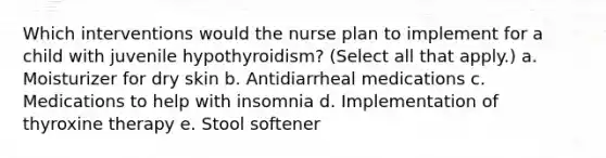 Which interventions would the nurse plan to implement for a child with juvenile hypothyroidism? (Select all that apply.) a. Moisturizer for dry skin b. Antidiarrheal medications c. Medications to help with insomnia d. Implementation of thyroxine therapy e. Stool softener