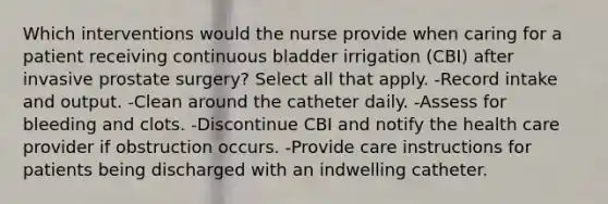 Which interventions would the nurse provide when caring for a patient receiving continuous bladder irrigation (CBI) after invasive prostate surgery? Select all that apply. -Record intake and output. -Clean around the catheter daily. -Assess for bleeding and clots. -Discontinue CBI and notify the health care provider if obstruction occurs. -Provide care instructions for patients being discharged with an indwelling catheter.