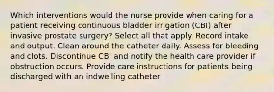 Which interventions would the nurse provide when caring for a patient receiving continuous bladder irrigation (CBI) after invasive prostate surgery? Select all that apply. Record intake and output. Clean around the catheter daily. Assess for bleeding and clots. Discontinue CBI and notify the health care provider if obstruction occurs. Provide care instructions for patients being discharged with an indwelling catheter