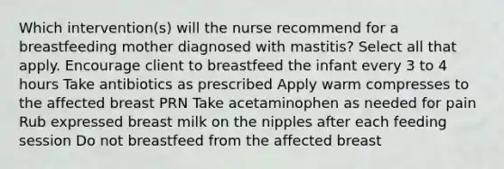 Which intervention(s) will the nurse recommend for a breastfeeding mother diagnosed with mastitis? Select all that apply. Encourage client to breastfeed the infant every 3 to 4 hours Take antibiotics as prescribed Apply warm compresses to the affected breast PRN Take acetaminophen as needed for pain Rub expressed breast milk on the nipples after each feeding session Do not breastfeed from the affected breast