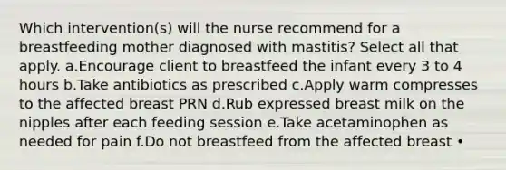 Which intervention(s) will the nurse recommend for a breastfeeding mother diagnosed with mastitis? Select all that apply. a.Encourage client to breastfeed the infant every 3 to 4 hours b.Take antibiotics as prescribed c.Apply warm compresses to the affected breast PRN d.Rub expressed breast milk on the nipples after each feeding session e.Take acetaminophen as needed for pain f.Do not breastfeed from the affected breast •