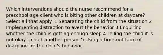 Which interventions should the nurse recommend for a preschool-age client who is biting other children at daycare? Select all that apply. 1 Separating the child from the situation 2 Implementing distraction to avert the behavior 3 Enquiring whether the child is getting enough sleep 4 Telling the child it is not okay to hurt another person 5 Using a time-out form of discipline for the child's behavior