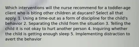 Which interventions will the nurse recommend for a toddler-age client who is biting other children at daycare? Select all that apply. 1. Using a time-out as a form of discipline for the child's behavior 2. Separating the child from the situation 3. Telling the child it is not okay to hurt another person 4. Inquiring whether the child is getting enough sleep 5. Implementing distraction to avert the behavior