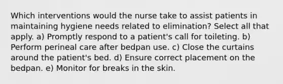 Which interventions would the nurse take to assist patients in maintaining hygiene needs related to elimination? Select all that apply. a) Promptly respond to a patient's call for toileting. b) Perform perineal care after bedpan use. c) Close the curtains around the patient's bed. d) Ensure correct placement on the bedpan. e) Monitor for breaks in the skin.