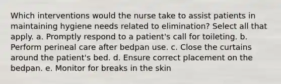 Which interventions would the nurse take to assist patients in maintaining hygiene needs related to elimination? Select all that apply. a. Promptly respond to a patient's call for toileting. b. Perform perineal care after bedpan use. c. Close the curtains around the patient's bed. d. Ensure correct placement on the bedpan. e. Monitor for breaks in the skin