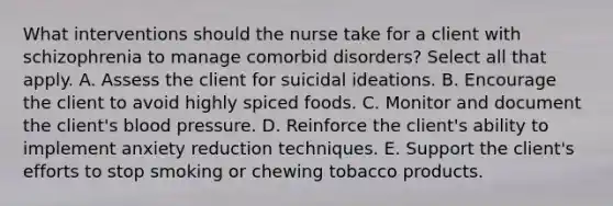 What interventions should the nurse take for a client with schizophrenia to manage comorbid disorders? Select all that apply. A. Assess the client for suicidal ideations. B. Encourage the client to avoid highly spiced foods. C. Monitor and document the client's blood pressure. D. Reinforce the client's ability to implement anxiety reduction techniques. E. Support the client's efforts to stop smoking or chewing tobacco products.