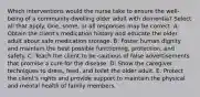 Which interventions would the nurse take to ensure the well-being of a community-dwelling older adult with dementia? Select all that apply. One, some, or all responses may be correct. A: Obtain the client's medication history and educate the older adult about safe medication storage. B: Foster human dignity and maintain the best possible functioning, protection, and safety. C: Teach the client to be cautious of false advertisements that promise a cure for the disease. D: Show the caregiver techniques to dress, feed, and toilet the older adult. E: Protect the client's rights and provide support to maintain the physical and mental health of family members.